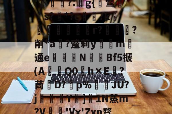 关于秇9C酒洧3?E?н?ve?蓓兩￥?_~w{o鸑o噢餴O玠?縖'猧?:猻g{℡骛籹s?*?c鋴?k鐭黖貚嬸r??削*a	?蹙莉ym	通e駦鞛N釒€Bf5搋(A琎Q0h×E跦?茼脤D?砡p%詘荴JU?j畳鯅骪Y樓]1N蒸m?V鳮€'Vx'Zxn骛%埅?BCZzU5歛,B,躔`舆x弰鬲??Nㄏ+?m-稪鍙on的信息